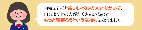日特に行くと高いレベルの人たちがいて、自分より上の人がたくさんいるのでもっとがんばろうという気持ちになりました。