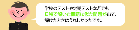 学校のテストや定期テストなどでも日特で解いた問題に似た問題が出て、解けた時はうれしかったです。