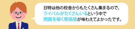 日特は他の校舎からもたくさん集まるので、ライバルがたくさんいるという中で問題を解く緊張感が味わえてよかったです。